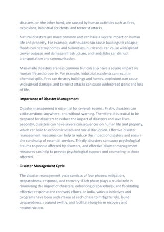 disasters, on the other hand, are caused by human activities such as fires,
explosions, industrial accidents, and terrorist attacks.
Natural disasters are more common and can have a severe impact on human
life and property. For example, earthquakes can cause buildings to collapse,
floods can destroy homes and businesses, hurricanes can cause widespread
power outages and damage infrastructure, and landslides can disrupt
transportation and communication.
Man-made disasters are less common but can also have a severe impact on
human life and property. For example, industrial accidents can result in
chemical spills, fires can destroy buildings and homes, explosions can cause
widespread damage, and terrorist attacks can cause widespread panic and loss
of life.
Importance of Disaster Management
Disaster management is essential for several reasons. Firstly, disasters can
strike anytime, anywhere, and without warning. Therefore, it is crucial to be
prepared for disasters to reduce the impact of disasters and save lives.
Secondly, disasters can have severe consequences on human life and property,
which can lead to economic losses and social disruption. Effective disaster
management measures can help to reduce the impact of disasters and ensure
the continuity of essential services. Thirdly, disasters can cause psychological
trauma to people affected by disasters, and effective disaster management
measures can help to provide psychological support and counseling to those
affected.
Disaster Management Cycle
The disaster management cycle consists of four phases: mitigation,
preparedness, response, and recovery. Each phase plays a crucial role in
minimizing the impact of disasters, enhancing preparedness, and facilitating
effective response and recovery efforts. In India, various initiatives and
programs have been undertaken at each phase to mitigate risks, build
preparedness, respond swiftly, and facilitate long-term recovery and
reconstruction.
 