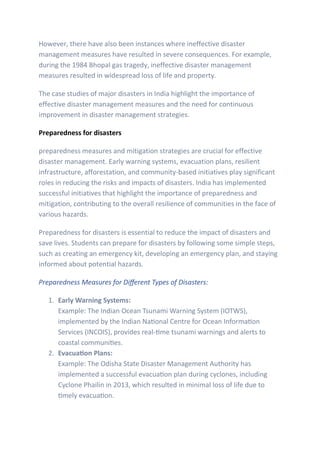 However, there have also been instances where ineffective disaster
management measures have resulted in severe consequences. For example,
during the 1984 Bhopal gas tragedy, ineffective disaster management
measures resulted in widespread loss of life and property.
The case studies of major disasters in India highlight the importance of
effective disaster management measures and the need for continuous
improvement in disaster management strategies.
Preparedness for disasters
preparedness measures and mitigation strategies are crucial for effective
disaster management. Early warning systems, evacuation plans, resilient
infrastructure, afforestation, and community-based initiatives play significant
roles in reducing the risks and impacts of disasters. India has implemented
successful initiatives that highlight the importance of preparedness and
mitigation, contributing to the overall resilience of communities in the face of
various hazards.
Preparedness for disasters is essential to reduce the impact of disasters and
save lives. Students can prepare for disasters by following some simple steps,
such as creating an emergency kit, developing an emergency plan, and staying
informed about potential hazards.
Preparedness Measures for Different Types of Disasters:
1. Early Warning Systems:
Example: The Indian Ocean Tsunami Warning System (IOTWS),
implemented by the Indian National Centre for Ocean Information
Services (INCOIS), provides real-time tsunami warnings and alerts to
coastal communities.
2. Evacuation Plans:
Example: The Odisha State Disaster Management Authority has
implemented a successful evacuation plan during cyclones, including
Cyclone Phailin in 2013, which resulted in minimal loss of life due to
timely evacuation.
 