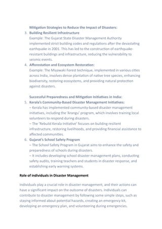 Mitigation Strategies to Reduce the Impact of Disasters:
3. Building Resilient Infrastructure
Example: The Gujarat State Disaster Management Authority
implemented strict building codes and regulations after the devastating
earthquake in 2001. This has led to the construction of earthquake-
resistant buildings and infrastructure, reducing the vulnerability to
seismic events.
4. Afforestation and Ecosystem Restoration:
Example: The Miyawaki Forest technique, implemented in various cities
across India, involves dense plantation of native tree species, enhancing
biodiversity, restoring ecosystems, and providing natural protection
against disasters.
Successful Preparedness and Mitigation Initiatives in India:
5. Kerala’s Community-Based Disaster Management Initiatives:
– Kerala has implemented community-based disaster management
initiatives, including the ‘Arangu’ program, which involves training local
volunteers to respond during disasters.
– The ‘Rebuild Kerala Initiative’ focuses on building resilient
infrastructure, restoring livelihoods, and providing financial assistance to
affected communities.
6. Gujarat’s School Safety Program
– The School Safety Program in Gujarat aims to enhance the safety and
preparedness of schools during disasters.
– It includes developing school disaster management plans, conducting
safety audits, training teachers and students in disaster response, and
establishing early warning systems.
Role of individuals in Disaster Management
Individuals play a crucial role in disaster management, and their actions can
have a significant impact on the outcome of disasters. Individuals can
contribute to disaster management by following some simple steps, such as
staying informed about potential hazards, creating an emergency kit,
developing an emergency plan, and volunteering during emergencies.
 
