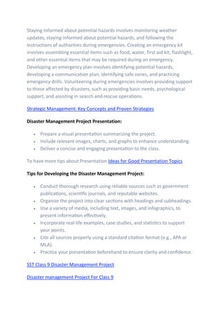 Staying informed about potential hazards involves monitoring weather
updates, staying informed about potential hazards, and following the
instructions of authorities during emergencies. Creating an emergency kit
involves assembling essential items such as food, water, first aid kit, flashlight,
and other essential items that may be required during an emergency.
Developing an emergency plan involves identifying potential hazards,
developing a communication plan, identifying safe zones, and practicing
emergency drills. Volunteering during emergencies involves providing support
to those affected by disasters, such as providing basic needs, psychological
support, and assisting in search and rescue operations.
Strategic Management: Key Concepts and Proven Strategies
Disaster Management Project Presentation:
• Prepare a visual presentation summarizing the project.
• Include relevant images, charts, and graphs to enhance understanding.
• Deliver a concise and engaging presentation to the class.
To have more tips about Presentation Ideas for Good Presentation Topics
Tips for Developing the Disaster Management Project:
• Conduct thorough research using reliable sources such as government
publications, scientific journals, and reputable websites.
• Organize the project into clear sections with headings and subheadings.
• Use a variety of media, including text, images, and infographics, to
present information effectively.
• Incorporate real-life examples, case studies, and statistics to support
your points.
• Cite all sources properly using a standard citation format (e.g., APA or
MLA).
• Practice your presentation beforehand to ensure clarity and confidence.
SST Class 9 Disaster Management Project
Disaster management Project For Class 9
 