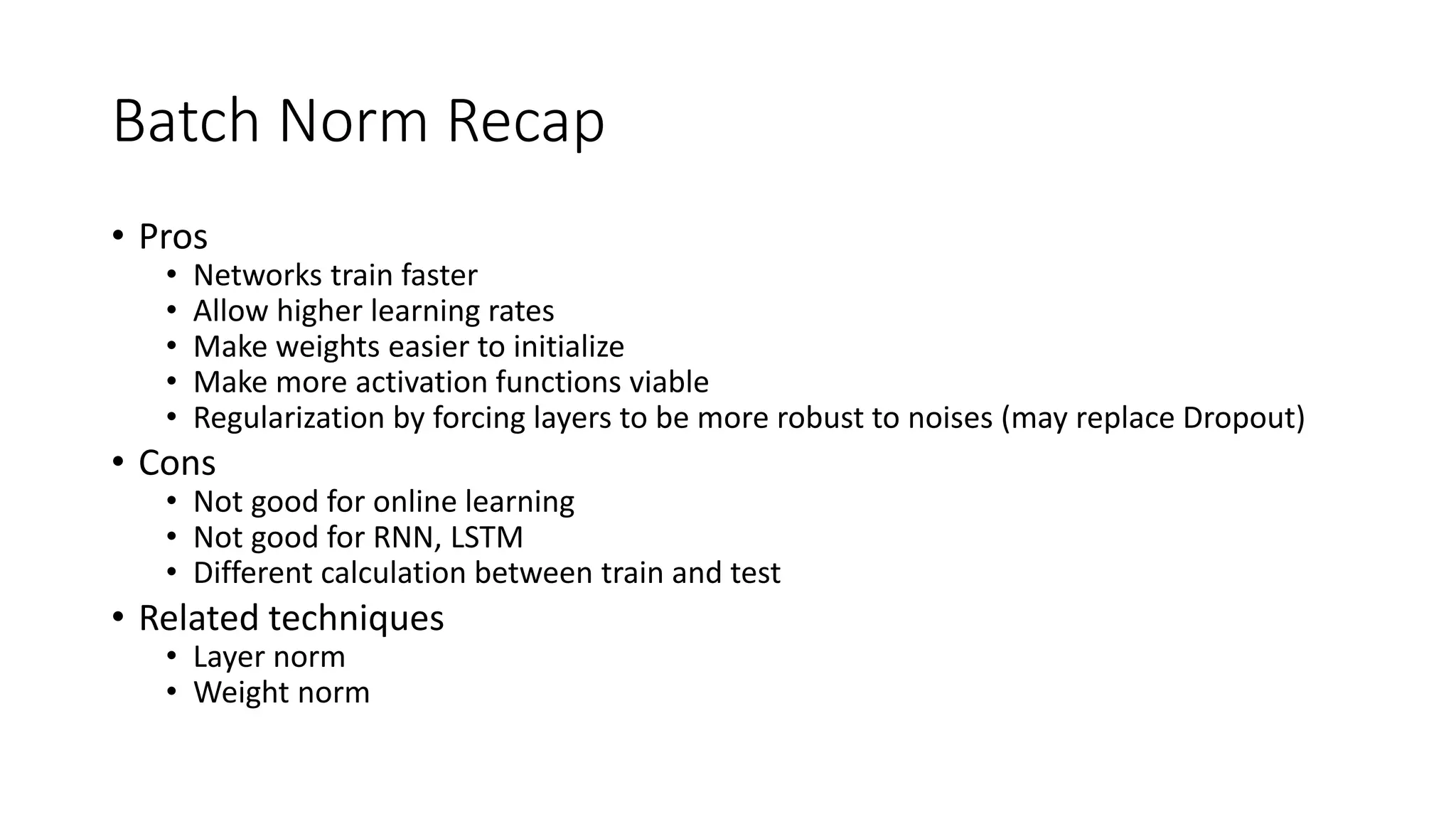 Batch Norm Recap
• Pros
• Networks train faster
• Allow higher learning rates
• Make weights easier to initialize
• Make more activation functions viable
• Regularization by forcing layers to be more robust to noises (may replace Dropout)
• Cons
• Not good for online learning
• Not good for RNN, LSTM
• Different calculation between train and test
• Related techniques
• Layer norm
• Weight norm
 