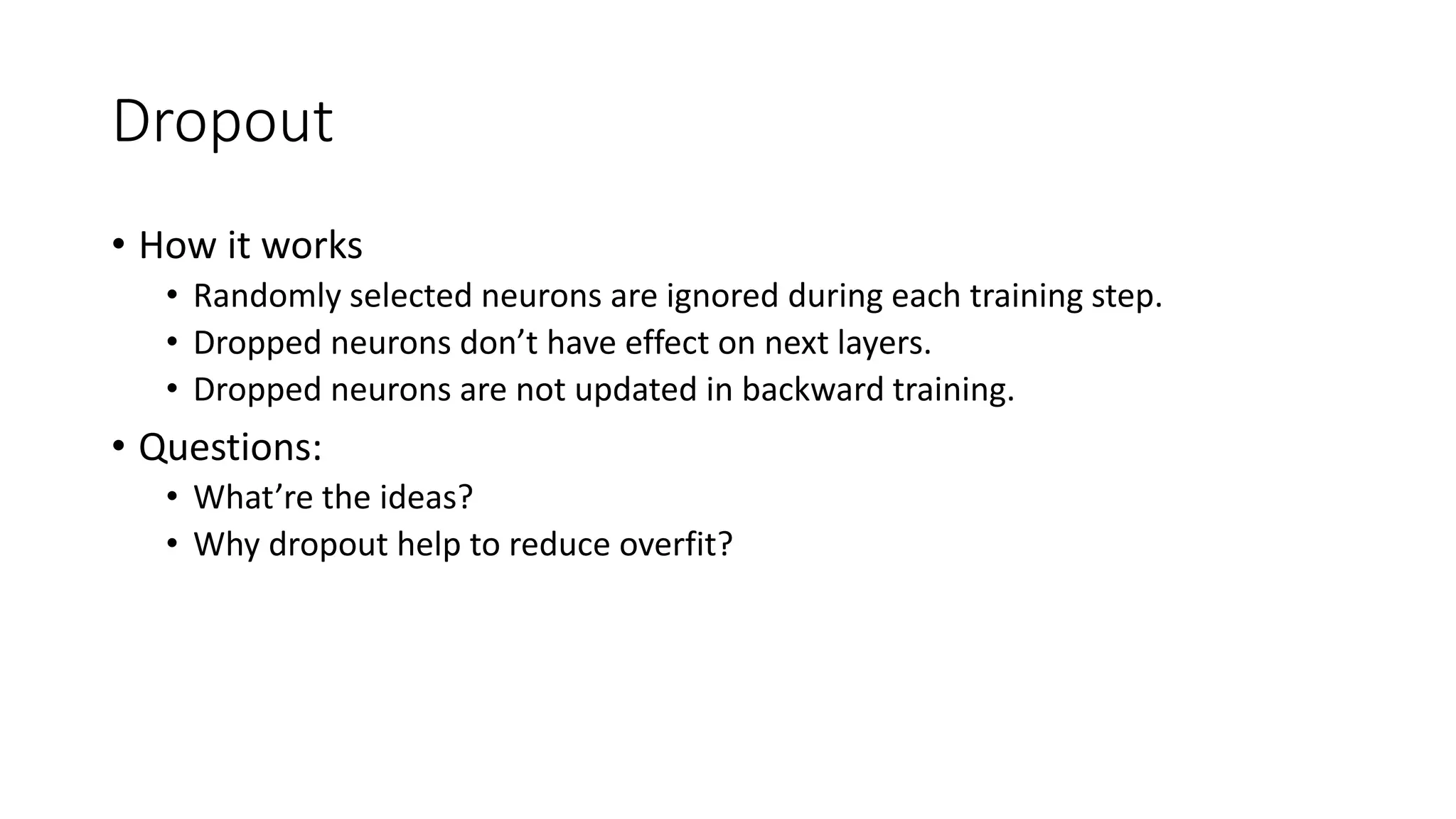 Dropout
• How it works
• Randomly selected neurons are ignored during each training step.
• Dropped neurons don’t have effect on next layers.
• Dropped neurons are not updated in backward training.
• Questions:
• What’re the ideas?
• Why dropout help to reduce overfit?
 