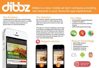 Dibbz is a new mobile ad tech company providing 
real rewards in your favourite app experiences 
Round closes 
16th Jan ‘15 
The Problem 
Traditional banner ads have a click through 
rate of 0.4% and simply feel dated on mobile 
platforms, leading many consumers to 
ignore them via 'banner blindness'. 
The Solution 
Our solution rewards users by providing 
them a promotion or offer they like at the 
right time, place and moment in their app 
experience. 
Through our moment-targeting, we've seen 
an increase in engagement rates that is 75x 
higher than that of traditional ads. Whether 
it's by rewarding users with a £5 voucher or 
Free Next Day Delivery, we create a positive 
moment that consumers engage with, act 
upon and ultimately enjoy. 
Our Edge 
• Emotionally Engaging Rewards 
• Insightful Analytics 
• Contextual & Dynamic Delivery 
Engine 
• SDK & RTB based technology 
Elegant solution 
1 
2 
Robust Technology 
• SDK & RTB network 
• Smart Bidders 
• Dashboards & Analytics 
• Viewability Tracking 
• Attribution Tracking 
 