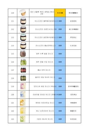 210
허브 선블록 팩트( SPF50+,PA+++)
21#
有机防晒 草本防晒粉饼
211 이니스프리 블루베리퍼밍마스크 面膜 蓝莓紧致
212 이니스프리 아몬드슈가스크럽 面膜 杏仁砂糖磨砂
213 이니스프리 알로에수딩젤마스크 面膜 芦荟镇定
214 이니스프리 홍삼진액마스크 面膜 红参真液
215 제주 누룩 발효 마스크 面膜
216 제주 영귤 수딩 마스크 面膜
217 홍삼 진액 마스크 面膜
218
올리브 히팅 마사지 마스크
面膜
219 모이스처 퍼밍 마스크 (백년초) 面膜 百年草保湿紧致
220 리바이탈 라이징 마스크 (콘플라워)面膜 豆花再生
221 탠저린 브라이트닝 마스크 面膜 柑橘提亮
222 허니 뉴트리티브 마스크 面膜 蜂蜜营养
223 그린티 에너지 마스크 面膜 绿茶保湿
 