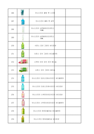 266 이니스프리 쿨링 풋 스크럽
267 이니스프리 쿨링 풋 샴푸
268
이니스프리 내추럴데오도란트스프레이 그린티
150ML
269
이니스프리 내추럴데오도란트스프레이 그린티
50ML
270 시즌스 오브 그린티 바디로션
271 시즌스 오브 그린티 바디클렌저
272 스위트 터치 오브 조이 배쓰솝
273 시즌스 오브 그린티 배쓰솝
274 이니스프리 오션스프레시브리즈 바디클렌져
275 이니스프리 오션스프레시브리즈 바디로션
276 이니스프리 스위트터치오브조이 바디로션
277 이니스프리 스위트터치오브조이 바디클렌저
278 이니스프리 탠저린블라섬 바디클렌저
279 이니스프리 탠저린블라섬 바디로션
 