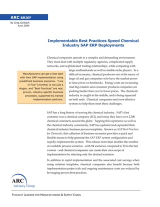 ARC BRIEF
By Greg Gorbach
      June 2009




                              Implementable Best Practices Speed Chemical
                                    Industry SAP ERP Deployments


                              Chemical companies operate in a complex and demanding environment.
                              They must deal with multiple regulatory agencies, complicated supply
                              networks, and sophisticated trading relationships, while competing with
                                                large multinationals as well as nimble niche players. In a
         Manufacturers can get a fast start     difficult economy, chemical producers are at the mercy of
       with their SAP implementation using      large oil and gas companies who have the market power
       predefined business scenarios. “Live
                                                to raise prices on feedstocks. Energy costs are increasing.
             in Five” (months) is not just a
                                                And big retailers and consumer products companies are
      slogan, and “Best Practices” are real,
         proven, industry-specific business     pushing harder than ever to lower prices. The chemicals
           processes, supported by trained      industry is caught in the middle, and is being squeezed
                  implementation partners.      on both ends. Chemical companies need cost-effective
                                                systems to help them meet these challenges.


                              SAP has a long history of serving the chemical industry. SAP‘s first
                              customer was a chemical company (ICI), and today they have over 2,300
                              chemical customers around the globe. Tapping this experience as well as
                              the chemical industry community, SAP has updated and expanded their
                              chemical industry business process templates. Known as SAP Best Practices
                              for Chemicals, this collection of business scenarios provides a quick and
                              flexible means to help generate the SAP ERP system configuration and
                              rapidly implement the system. This release more than doubles the number
                              of available process scenarios - with 84 scenarios compared to 32 in the last
                              version - and chemical companies can create their own scope of
                              implementation by selecting only the desired scenarios.

                              In addition to rapid implementation and the associated cost savings when
                              using solution templates, chemical companies also benefit because both
                              implementation project risk and ongoing maintenance costs are reduced by
                              leveraging proven best practices.




 THOUGHT LEADERS FOR MANUFACTURING & SUPPLY CHAIN
 