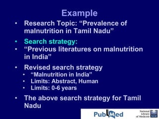 Research Topic: “Prevalence of malnutrition in Tamil Nadu” Search strategy: “ Previous literatures on malnutrition in India”  Revised search strategy “ Malnutrition in India”  Limits: Abstract, Human Limits: 0-6 years  The above search strategy for Tamil Nadu Example 