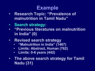 Research Topic: “Prevalence of malnutrition in Tamil Nadu” Search strategy: “ Previous literatures on malnutrition in India” (0) Revised search strategy “ Malnutrition in India” (1467) Limits: Abstract, Human (762) Limits: 0-6 years (442) The above search strategy for Tamil Nadu (31) Example 