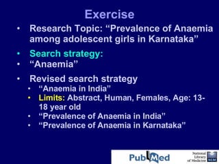 Research Topic: “Prevalence of Anaemia among adolescent girls in Karnataka” Search strategy: “ Anaemia”  Revised search strategy “ Anaemia in India”  Limits:  Abstract, Human, Females, Age: 13-18 year old  “ Prevalence of Anaemia in India”  “ Prevalence of Anaemia in Karnataka”  Exercise 