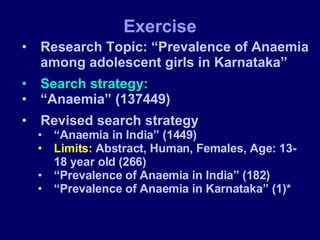 Research Topic: “Prevalence of Anaemia among adolescent girls in Karnataka” Search strategy: “ Anaemia” (137449) Revised search strategy “ Anaemia in India” (1449) Limits:  Abstract, Human, Females, Age: 13-18 year old (266) “ Prevalence of Anaemia in India” (182) “ Prevalence of Anaemia in Karnataka” (1)* Exercise 