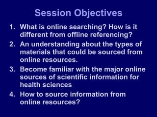 What is online searching? How is it different from offline referencing? An understanding about the types of materials that could be sourced from online resources. Become familiar with the major online sources of scientific information for health sciences How to source information from online resources? Session Objectives 