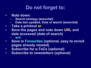 Note down: Search strategy (essential) Date last updated, Date of search (essential) Take a printout  or Save the pages and note down  URL  and date accessed (date of search)  and Save in  Favourites  (optional, easy to revisit pages already viewed) Subscribe for e-ToCs (optional) Subscribe to newsletters (optional) Do not forget to: 