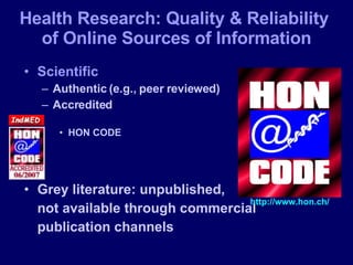 Health Research: Quality & Reliability  of Online Sources of Information Scientific Authentic (e.g., peer reviewed) Accredited HON CODE Grey literature: unpublished,  not available through commercial  publication channels http://www.hon.ch/ 
