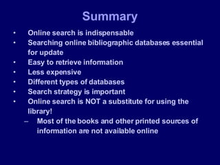 Online search is indispensable Searching online bibliographic databases essential for update Easy to retrieve information Less expensive  Different types of databases Search strategy is important Online search is NOT a substitute for using the library!  Most of the books and other printed sources of information are not available online Summary 