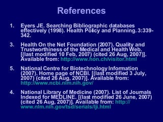 References Eyers JE. Searching Bibliographic databases effectively (1998). Health Policy and Planning. 3:339-342. Health On the Net Foundation (2007). Quality and Trustworthiness of the Medical and Health Web. [(last modified 10 Feb, 2007) (cited 26 Aug, 2007)]. Available from:  http://www.hon.ch/visitor.html National Centre for Biotechnology Information (2007). Home page of NCBI. [(last modified 3 July, 2007) (cited 26 Aug, 2007)]. Available from:  http://www.ncbi.nlm.nih.gov/ 4. National Library of Medicine (2007). List of Journals Indexed for MEDLINE. [(last modified 26 June, 2007) (cited 26 Aug, 2007)]. Available from:  http:// www.nlm.nih.gov/tsd/serials/lji.html 