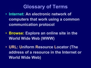 Glossary of Terms Internet:  An electronic network of computers that work using a common communication protocol Browse:  Explore an online site in the World Wide Web (WWW) URL:   U niform  R esource  L ocator (The address of a resource in the Internet or World Wide Web) 