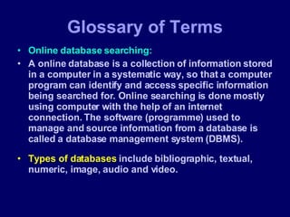 Glossary of Terms Online database searching: A online database is a collection of information stored in a computer in a systematic way, so that a computer program can identify and access specific information being searched for. Online searching is done mostly using computer with the help of an internet connection. The software (programme) used to manage and source information from a database is called a database management system (DBMS). Types of databases  include bibliographic, textual, numeric, image, audio and video. 