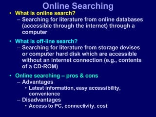 What is online search? Searching for literature from online databases (accessible through the internet) through a computer What is off-line search? Searching for literature from storage devises or computer hard disk which are accessible without an internet connection (e.g., contents of a CD-ROM) Online searching – pros & cons Advantages Latest information, easy accessibility, convenience  Disadvantages Access to PC, connectivity, cost Online Searching 