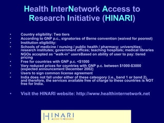 Country eligibility: Two tiers According to GNP p.c., signatories of Berne convention (waived for poorest) Institution eligibility: Schools of medicine / nursing / public health / pharmacy; universities; research institutes; government offices; teaching hospitals; medical libraries  NGOs accepted as “walk-in” usersBased on ability of user to pay: tiered pricing Free for countries with GNP p.c. <$1000  Very reduced prices for countries with GNP p.c. between $1000-$3000 (expected announcement December 2002) Users to sign common license agreement India does not fall under either of these cateogory (i.e., band 1 or band 2), and therefore, the services available free of charge to these countries is NOT free for India. Visit the HINARI website: http://www.healthinternetwork.net H ealth  I nter N etwork  A ccess to  R esearch  I nitiative ( HINARI ) 