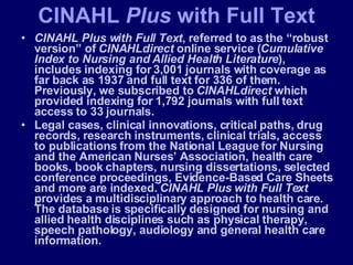 CINAHL Plus with Full Text , referred to as the “robust version” of  CINAHLdirect  online service ( Cumulative Index to Nursing and Allied Health Literature ), includes indexing for 3,001 journals with coverage as far back as 1937 and full text for 336 of them. Previously, we subscribed to  CINAHLdirect  which provided indexing for 1,792 journals with full text access to 33 journals.  Legal cases, clinical innovations, critical paths, drug records, research instruments, clinical trials, access to publications from the National League for Nursing and the American Nurses’ Association, health care books, book chapters, nursing dissertations, selected conference proceedings, Evidence-Based Care Sheets and more are indexed.  CINAHL Plus with Full Text  provides a multidisciplinary approach to health care. The database is specifically designed for nursing and allied health disciplines such as physical therapy, speech pathology, audiology and general health care information. CINAHL  Plus  with Full Text 