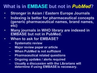 Stronger in Asian / Eastern Europe Journals Indexing is better for pharmaceutical concepts (generic pharmaceutical names, brand names, etc) Many journals in WHO library are indexed in EMBASE but not in PubMed. When to ask for EMBASE? Systematic review Major review paper or article When PubMed is not sufficient Pharmaceutical related questions Ongoing updates / alerts required Usually a discussion with the Librarians will determine if using EMBASE is necessary. What is in  EMBASE  but not in  PubMed ? 