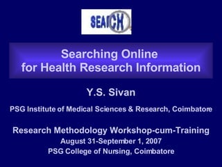 Searching Online  for Health Research Information Y.S. Sivan PSG Institute of Medical Sciences & Research, Coimbatore Research Methodology Workshop-cum-Training August 31-September 1, 2007 PSG College of Nursing, Coimbatore 