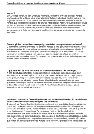 Cosme Massi - Lógica, ciência e filosofia para melhor entender Kardec
Kardec ?
Sim. Criamos o IPEAK e com um grupo de amigos, colocamos todos os textos de Kardec
relacionados entre si. Neste site é possível estudar toda a produção de Kardec, inclusive nos
originais franceses. Por outro lado, muitas pessoas enviam-me questões sobre a obra de
Kardec, que expressam dificuldades de leitura e interpretação. Assim, resolvemos criar o Clube
Kardec, um site para explicar o pensamento e a obra de Kardec, onde o estudioso conta com
vídeos que explicam, inicialmente, O livro dos espíritos, com seus itens ordenadamente
aprofundados e também com diversos temas filosóficos para a compreensão do pensamento
de Kardec.
Em sua opinião, o espiritismo corre perigo se não lhe forem preservadas as bases?
O espiritismo, tal como formulado nas obras de Kardec, é uma genuína ciência da alma. Seus
textos apresentam de forma lógica e completa os princípios fundamentais dessa ciência. O
texto de Kardec é tão claro e completo que não deixa espaço para deturpações. Enquanto
continuarem sendo estudados e divulgados, o espiritismo, como qualquer ciência bem
formulada, não tem nada a temer. As verdades que expressa, como todas as leis naturais, são
eternas e cedo ou tarde se impõem.
O que você nota de mais conflitante do espiritismo do século 19 e o de hoje?
A falta de estudos profundos e metodicamente bem conduzidos como aqueles que eram
realizados na Sociedade Espírita de Paris, sob o comando de Allan Kardec. Hoje, de uma
forma geral, muitas pessoas enfrentam dificuldades para estudar, ou ler e interpretar
adequadamente, as obras de Kardec. Essas dificuldades são consequências da baixa
qualidade da educação do país. Os nossos índices de leitura e de interpretação adequada de
textos estão entre os mais baixos do mundo. A Revista Espírita, por exemplo, é pouco
estudada de forma metódica e profunda.
Nem tudo o que está na Revista Espírita está nas obras da codificação. Ao estudá-la não
há risco de tomarem-se suas afirmações por universais?
O conteúdo da Revista Espírita é totalmente consistente com o conteúdo das cinco obras mais
conhecidas de Kardec . Kardec, no seu pequeno livro Catálogo racional das obras para se
fundar uma biblioteca espírita, denomina todas as suas obras, incluindo a Revista Espírita, de
obras fundamentais do espiritismo. Ele recomenda o estudo da Revista Espírita
simultaneamente com o estudo das suas outras obras. Ela é fundamental para se entender
com mais detalhes e profundidade vários dos princípios e dos fenômenos estudados nas outras
obras. Claro que nela há textos que não se encontram nas outras obras, mas não são textos
que entram em contradição com elas. Kardec não é repetitivo, quando não há necessidade de
2 / 6
 