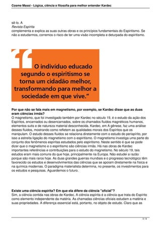 Cosme Massi - Lógica, ciência e filosofia para melhor entender Kardec
sê-lo. A
Revista Espírita
complementa e explica as suas outras obras e os princípios fundamentais do Espiritismo. Se
não a estudarmos, corremos o risco de ter uma visão incompleta e deturpada do espiritismo.
Por que não se fala mais em magnetismo, por exemplo, se Kardec disse que as duas
eram ciências irmãs?
O magnetismo, que foi investigado também por Kardec no século 19, é o estudo da ação dos
Espíritos, encarnados ou desencarnados, sobre os chamados fluidos magnéticos humanos,
elementos sutis e de natureza material desconhecida. Kardec, em A gênese, faz uma análise
desses fluidos, mostrando como refletem as qualidades morais dos Espíritos que os
manipulam. O estudo desses fluidos se relaciona diretamente com o estudo do perispírito, por
isso a estreita ligação do magnetismo com o espiritismo. O magnetismo investiga uma parte do
conjunto dos fenômenos espíritas estudados pelo espiritismo. Neste sentido é que se pode
dizer que o magnetismo e o espiritismo são ciências irmãs. Há nas obras de Kardec
importantes referências e contribuições para o estudo do magnetismo. No século 19, tais
estudos eram mais comuns do que hoje, principalmente na Europa. Não estudei a razão
porque são mais raros hoje. As duas grandes guerras mundiais e o progresso tecnológico têm
favorecido os estudos e desenvolvimentos das ciências que se apoiam diretamente na física e
na química modernas. O paradigma materialista determina, no presente, os investimentos para
os estudos e pesquisas. Aguardemos o futuro.
Existe uma ciência espírita? Em que ela difere da ciência "oficial"?
Sim, a ciência contida nas obras de Kardec. A ciência espírita é a ciência que trata do Espírito
como elemento independente da matéria. As chamadas ciências oficiais estudam a matéria e
suas propriedades. A diferença essencial está, portanto, no objeto de estudo. Claro que as
3 / 6
 