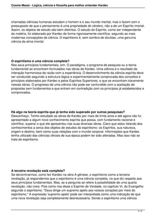 Cosme Massi - Lógica, ciência e filosofia para melhor entender Kardec
chamadas ciências humanas estudam o homem e o seu mundo mental, mas o fazem com o
pressuposto de que o pensamento é uma propriedade do cérebro, não a de um Espírito imortal.
Assim, os objetos de estudo são bem distintos. O estudo do Espírito, como ser independente
da matéria, foi elaborado por Kardec de forma rigorosamente científica, segundo as mais
modernas concepções de ciência. O espiritismo é, sem sombra de dúvidas, uma genuína
ciência da alma imortal.
O espiritismo é uma ciência completa?
Nos seus princípios fundamentais, sim. O paradigma, o programa de pesquisa ou a teoria
fundamental se encontram formulados nas obras de Kardec. Uma ciência é o resultado da
interação harmoniosa da razão com a experiência. O desenvolvimento da ciência espírita deve
ser conduzido seguindo a estrutura lógica e experimentalmente comprovada dos conceitos e
princípios elaborados por Kardec e pelos Espíritos Superiores, e que se encontram claramente
nessas obras. O progresso de uma ciência não pode ser confundido com a aceitação de
propostas sem fundamentos e que entram em contradição com os princípios já estabelecidos e
comprovados.
Há algo na teoria espírita que já tenha sido superado por outras pesquisas?
Desconheço. Tenho estudado as obras de Kardec por mais de trinta anos e até agora não fui
apresentado a algum novo conhecimento espírita que possa, com fundamento racional e
científico, superar o que ele apresentou nas suas diversas obras. Claro que estou falando dos
conhecimentos a cerca dos objetos de estudos do espiritismo: os Espíritos, sua natureza,
origem e destino, bem como suas relações com o mundo corporal. Informações que Kardec
tenha utilizado das ciências oficiais de sua época podem ter sido alteradas. Mas isso não se
trata de espiritismo.
 
A terceira revelação está completa?
Se denominarmos, como fez Kardec na obra A gênese, o espiritismo como a terceira
revelação, já respondemos que o espiritismo é uma ciência completa, no que diz respeito aos
seus princípios fundamentais. Mas, se a pergunta se refere à possibilidade de uma quarta
revelação, não creio. Pois como nos disse o Espírito de Verdade, no capítulo VI, do Evangelho
segundo o espiritismo: "Deus dirige um supremo apelo aos vossos corações por meio do
espiritismo." A expressão 'supremo apelo' pode ser interpretada como uma indicação de que
uma nova revelação seja completamente desnecessária. Sendo o espiritismo uma ciência
4 / 6
 
