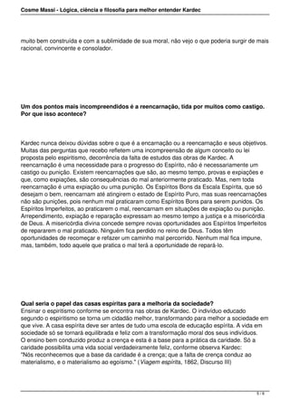 Cosme Massi - Lógica, ciência e filosofia para melhor entender Kardec
muito bem construída e com a sublimidade de sua moral, não vejo o que poderia surgir de mais
racional, convincente e consolador.
 
Um dos pontos mais incompreendidos é a reencarnação, tida por muitos como castigo.
Por que isso acontece?
Kardec nunca deixou dúvidas sobre o que é a encarnação ou a reencarnação e seus objetivos.
Muitas das perguntas que recebo refletem uma incompreensão de algum conceito ou lei
proposta pelo espiritismo, decorrência da falta de estudos das obras de Kardec. A
reencarnação é uma necessidade para o progresso do Espírito, não é necessariamente um
castigo ou punição. Existem reencarnações que são, ao mesmo tempo, provas e expiações e
que, como expiações, são consequências do mal anteriormente praticado. Mas, nem toda
reencarnação é uma expiação ou uma punição. Os Espíritos Bons da Escala Espírita, que só
desejam o bem, reencarnam até atingirem o estado de Espírito Puro, mas suas reencarnações
não são punições, pois nenhum mal praticaram como Espíritos Bons para serem punidos. Os
Espíritos Imperfeitos, ao praticarem o mal, reencarnam em situações de expiação ou punição.
Arrependimento, expiação e reparação expressam ao mesmo tempo a justiça e a misericórdia
de Deus. A misericórdia divina concede sempre novas oportunidades aos Espíritos Imperfeitos
de repararem o mal praticado. Ninguém fica perdido no reino de Deus. Todos têm
oportunidades de recomeçar e refazer um caminho mal percorrido. Nenhum mal fica impune,
mas, também, todo aquele que pratica o mal terá a oportunidade de repará-lo.
 
Qual seria o papel das casas espíritas para a melhoria da sociedade?
Ensinar o espiritismo conforme se encontra nas obras de Kardec. O indivíduo educado
segundo o espiritismo se torna um cidadão melhor, transformando para melhor a sociedade em
que vive. A casa espírita deve ser antes de tudo uma escola de educação espírita. A vida em
sociedade só se tornará equilibrada e feliz com a transformação moral dos seus indivíduos.
O ensino bem conduzido produz a crença e esta é a base para a prática da caridade. Só a
caridade possibilita uma vida social verdadeiramente feliz, conforme observa Kardec:
"Nós reconhecemos que a base da caridade é a crença; que a falta de crença conduz ao
materialismo, e o materialismo ao egoísmo." (Viagem espírita, 1862, Discurso III)
5 / 6
 