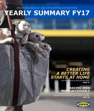 CREATING
A BETTER LIFE
STARTS AT HOME
And life at home is what we know best.
PAGE 21
MAKING IKEA
MORE ACCESSIBLE
Customer by customer, product by product,
experience by experience, and market by market.
PAGE 30
INGKA HOLDING B.V. AND ITS CONTROLLED ENTITIES
YEARLY SUMMARY FY17
 