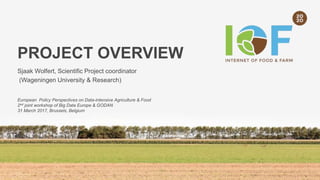 PROJECT OVERVIEW
Sjaak Wolfert, Scientific Project coordinator
(Wageningen University & Research)
European Policy Perspectives on Data-intensive Agriculture & Food
2nd joint workshop of Big Data Europe & GODAN
31 March 2017, Brussels, Belgium
 
