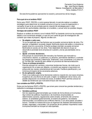 Fernando Coca Gutierrez
Mgr. José Ramiro Zapata
Materia: Investigación de Mercados 2
Tema: Análisis P.E.S.T.
3
“LIBEREMOS BOLIVIA”
De esta forma podemos aprovechar la ocasión y precavernos de los riesgos.
Para qué sirve el análisis PEST
Dicho esto, PEST, PESTEL o como quieras llamarlo, te permite realizar un análisis
estratégico para determinar el contexto actual en el que se mueve la organización o
campaña, lo que te da una entrada para la creación de estrategias para, o bien
aprovechar las oportunidades obtenidas en el análisis, o actuar ante los posibles riesgos.
Ventajas del análisis PEST
Realizar un análisis de entorno con el método PEST es bastante común en las empresas
debido a sus numerosas ventajas y a que es una suerte de guía de investigación del
contexto que rodea al proyecto. Algunas de ellas son:
 Se adapta a cada caso.
Ya se ha explicado que hay factores que se pueden enmarcar dentro de otros. Por
ejemplo, el legislativo se puede integrar fácilmente dentro del político e industria se
puede incluir en e economía. El factor ecológico también se puede enmarcar
fácilmente en social y en los otros. Todo dependerá del área en el que se
desarrolle la actividad de la empresa en cuestión y de las peculiaridades de su
sector.
 Ayuda a la toma decisiones.
Esto porque el conocimiento del mercado y los factores que marcarán su
crecimiento o declive, su potencial y su atractivo, permitiendo identificar y controlar
los riesgos que presenta y determinar, finalmente, si es conveniente o no entrar en
él. Por todo ello, resulta de gran utilidad en procesos de internacionalización.
 Tiene un enfoque proactivo.
Permite anticipar los cambios y vislumbrar tendencias futuras, de modo que la
organización irá un paso por delante y no tendrá que esperar a reaccionar con
prisas ante las nuevas características del mercado. Facilita la planificación y se
minimiza el impacto de los escenarios adversos.
 Es de aplicación amplia.
Tanto si se realiza para tomar decisiones sobre la creación de una nueva empresa,
la apertura de una oficina en otro país o región, la redefinición de la marca, una
posible adquisición o la entrada de socios, el análisis PEST permite conocer en
detalle las tendencias que marcarán el futuro del mercado.
Las variables de PEST y PESTEL
Estos son los factores PEST o PESTEL que sirven para conocer las grandes tendencias y
rediseñar la estrategia empresarial:
 Variables políticas
Son los aspectos gubernamentales que inciden de forma directa en la empresa.
Aquí entran las políticas impositivas o de incentivos empresariales en
determinados sectores, regulaciones sobre empleo, el fomento del comercio
exterior, la estabilidad gubernamental, el sistema de gobierno, los tratados
internacionales o la existencia de conflictos internos o con otros países actuales o
futuros. También la manera de la que se organizan las distintas administraciones
locales, regionales y nacionales. Los proyectos de los partidos mayoritarios sobre
la empresa también se incluyen en este apartado.
 