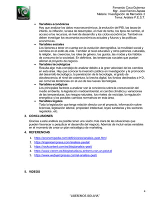 Fernando Coca Gutierrez
Mgr. José Ramiro Zapata
Materia: Investigación de Mercados 2
Tema: Análisis P.E.S.T.
4
“LIBEREMOS BOLIVIA”
 Variables económicas
Hay que analizar los datos macroeconómicos, la evolución del PIB, las tasas de
interés, la inflación, la tasa de desempleo, el nivel de renta, los tipos de cambio, el
acceso a los recursos, el nivel de desarrollo y los ciclos económicos. También se
deben investigar los escenarios económicos actuales y futuros y las políticas
económicas.
 Variables sociales
Los factores a tener en cuenta son la evolución demográfica, la movilidad social y
cambios en el estilo de vida. También el nivel educativo y otros patrones culturales,
la religión, las creencias, los roles de género, los gustos, las modas y los hábitos
de consumo de la sociedad. En definitiva, las tendencias sociales que puedan
afectar el proyecto de negocio.
 Variables tecnológicas
Resulta algo más complejo de analizar debido a la gran velocidad de los cambios
en esta área. Hay que conocer la inversión pública en investigación y la promoción
del desarrollo tecnológico, la penetración de la tecnología, el grado de
obsolescencia, el nivel de cobertura, la brecha digital, los fondos destinados a I+D,
así como las tendencias en el uso de las nuevas tecnologías.
 Variables ecológicas
Los principales factores a analizar son la conciencia sobre la conservación del
medio ambiente, la legislación medioambiental, el cambio climático y variaciones
de las temperaturas, los riesgos naturales, los niveles de reciclaje, la regulación
energética y los posibles cambios normativos en esta área.
 Variables legales
Toda la legislación que tenga relación directa con el proyecto, información sobre
licencias, legislación laboral, propiedad intelectual, leyes sanitarias y los sectores
regulados, etc.
3. CONCLUSIONES
Gracias a este análisis es posible tener una visión más clara de las situaciones que
pueden favorecer o perjudicar el desarrollo del negocio. Además de incluir estas variables
en el momento de crear un plan estratégico de marketing.
4. REFERENCIAS
1. https://economipedia.com/definiciones/analisis-pest.html
2. https://ingenioempresa.com/analisis-pestel/
3. https://rockcontent.com/es/blog/analisis-pest/
4. https://www.cerem.es/blog/estudia-tu-entorno-con-un-pest-el
5. https://www.webyempresas.com/el-analisis-pest/
5. VIDEOS
 