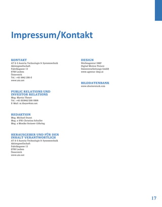 17
Kontakt
AT & S Austria Technologie & Systemtechnik
Aktiengesellschaft
Fabriksgasse 13
8700 Leoben
Österreich
Tel.: +43 3842 200-0
www.ats.net
Public Relations und
Investor Relations
Mag. Martin Theyer
Tel.: +43 (0)3842/200-5909
E-Mail: m.theyer@ats.net
Redaktion
Mag. Michael Dunst
Mag. a (FH) Christina Schuller
Mag. a Monika Stoisser-Göhring
Herausgeber und für den
Inhalt verantwortlich
AT & S Austria Technologie & Systemtechnik
Aktiengesellschaft
Fabriksgasse 13
8700 Leoben
Österreich
www.ats.net
Design
Werbeagentur DMP
Digital Motion Picture
Datenverarbeitungs GmbH
www.agentur-dmp.at
Bilddatenbank
www.shutterstock.com
Impressum/Kontakt
 