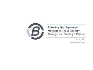 btrax, Inc.
powering global brands
Entering the Japanese
Market: Hiring a Country
Manager vs. Finding a Partner
 