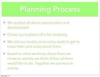 Planning Process
✴ We studied all about preschoolers and
development.
✴ Chose our buddies off a list randomly.
✴ We visit our buddy once every week to get to
know them and understand them.
✴ Based on what we know about them we
chose an activity we think all four of them
would like to do. Together we panned an
activity.
Friday, May 1, 15
 