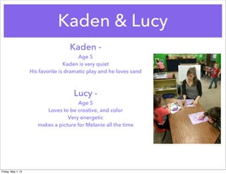 Kaden & Lucy
Kaden -
Age 5
Kaden is very quiet
His favorite is dramatic play and he loves sand
Lucy -
Age 5
Loves to be creative, and color
Very energetic
makes a picture for Melanie all the time
Friday, May 1, 15
 