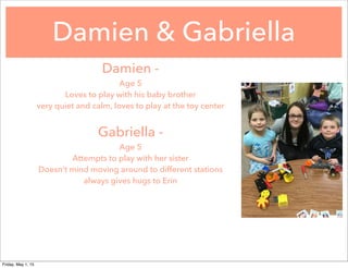Damien & Gabriella
Damien -
Age 5
Loves to play with his baby brother
very quiet and calm, loves to play at the toy center
Gabriella -
Age 5
Attempts to play with her sister
Doesn’t mind moving around to different stations
always gives hugs to Erin
Friday, May 1, 15
 
