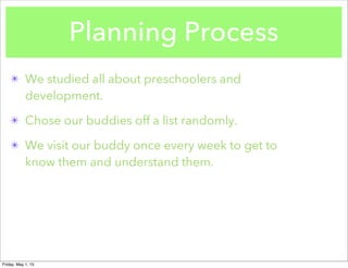 Planning Process
✴ We studied all about preschoolers and
development.
✴ Chose our buddies off a list randomly.
✴ We visit our buddy once every week to get to
know them and understand them.
Friday, May 1, 15
 