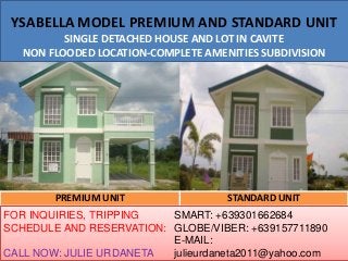 YSABELLA MODEL PREMIUM AND STANDARD UNIT
SINGLE DETACHED HOUSE AND LOT IN CAVITE
NON FLOODED LOCATION-COMPLETE AMENITIES SUBDIVISION
PREMIUM UNIT STANDARD UNIT
FOR INQUIRIES, TRIPPING
SCHEDULE AND RESERVATION:
CALL NOW: JULIE URDANETA
SMART: +639301662684
GLOBE/VIBER: +639157711890
E-MAIL:
julieurdaneta2011@yahoo.com
 