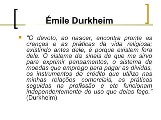 Émile Durkheim
 "O devoto, ao nascer, encontra pronta as
crenças e as práticas da vida religiosa;
existindo antes dele, é porque existem fora
dele. O sistema de sinais de que me sirvo
para exprimir pensamentos, o sistema de
moedas que emprego para pagar as dívidas,
os instrumentos de crédito que utilizo nas
minhas relações comerciais, as práticas
seguidas na profissão e etc funcionam
independentemente do uso que delas faço.”
(Durkheim)
 