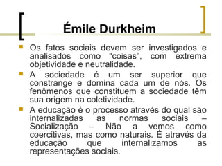 Émile Durkheim
 Os fatos sociais devem ser investigados e
analisados como “coisas”, com extrema
objetividade e neutralidade.
 A sociedade é um ser superior que
constrange e domina cada um de nós. Os
fenômenos que constituem a sociedade têm
sua origem na coletividade.
 A educação é o processo através do qual são
internalizadas as normas sociais –
Socialização – Não a vemos como
coercitivas, mas como naturais. É através da
educação que internalizamos as
representações sociais.
 