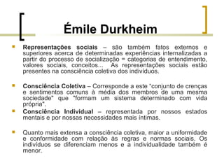 Émile Durkheim
 Representações sociais – são também fatos externos e
superiores acerca de determinadas experiências internalizadas a
partir do processo de socialização = categorias de entendimento,
valores sociais, conceitos... As representações sociais estão
presentes na consciência coletiva dos indivíduos.
 Consciência Coletiva – Corresponde a este “conjunto de crenças
e sentimentos comuns à média dos membros de uma mesma
sociedade" que "formam um sistema determinado com vida
própria".
 Consciência Individual – representada por nossos estados
mentais e por nossas necessidades mais íntimas.
 Quanto mais extensa a consciência coletiva, maior a uniformidade
e conformidade com relação às regras e normas sociais. Os
indivíduos se diferenciam menos e a individualidade também é
menor.
 