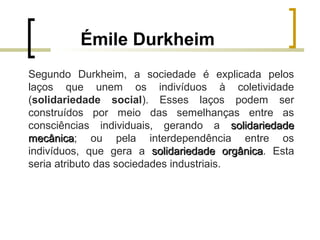 Émile Durkheim
Segundo Durkheim, a sociedade é explicada pelos
laços que unem os indivíduos à coletividade
(solidariedade social). Esses laços podem ser
construídos por meio das semelhanças entre as
consciências individuais, gerando a solidariedadesolidariedade
mecânicamecânica; ou pela interdependência entre os
indivíduos, que gera a solidariedade orgânicasolidariedade orgânica. Esta
seria atributo das sociedades industriais.
 