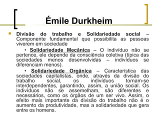 Émile Durkheim
 Divisão do trabalho e Solidariedade social –
Componente fundamental que possibilita as pessoas
viverem em sociedade
• Solidariedade Mecânica – O indivíduo não se
pertence, ele depende da consciência coletiva (típica das
sociedades menos desenvolvidas – indivíduos se
diferenciam menos).
• Solidariedade Orgânica – Característica das
sociedades capitalistas, onde, através da divisão do
trabalho social, os indivíduos tornam-se
interdependentes, garantindo, assim, a união social. Os
indivíduos não se assemelham, são diferentes e
necessários, como os órgãos de um ser vivo. Assim, o
efeito mais importante da divisão do trabalho não é o
aumento da produtividade, mas a solidariedade que gera
entre os homens.
 
