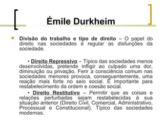 Émile Durkheim
 Divisão do trabalho e tipo de direito – O papel do
direito nas sociedades é regular as disfunções da
sociedade.
• Direito Repressivo – Típico das sociedades menos
desenvolvidas, pretende infligir ao culpado uma dor,
diminuição ou privação. Ferir a consciência comum nas
sociedades menores provoca, consequentemente, uma
reação mais forte no seio social. É importante para
restabelecimento da ordem e coesão social.
• Direito Restitutivo – Permitir que as coisas e
relações perturbadas sejam restabelecidas à sua
situação anterior (Direito Civil, Comercial, Administrativo,
Processual e Constitucional). Típico das sociedades
modernas.
 