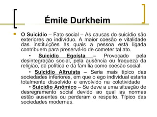 Émile Durkheim
 O Suicídio – Fato social – As causas do suicídio são
exteriores ao indivíduo. A maior coesão e vitalidade
das instituições às quais a pessoa está ligada
contribuem para preservá-lo de cometer tal ato.
• Suicídio Egoísta – Provocado pela
desintegração social, pela ausência ou fraqueza da
religião, da política e da família como coesão social.
• Suicídio Altruísta – Seria mais típico das
sociedades inferiores, em que o ego individual estaria
totalmente dissolvido e envolvido na coletividade
• Suicídio Anômico – Se deve a uma situação de
desregramento social devido ao qual as normas
estão ausentes ou perderam o respeito. Típico das
sociedades modernas.
 