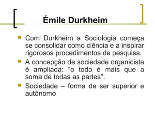 Émile Durkheim
 Com Durkheim a Sociologia começa
se consolidar como ciência e a inspirar
rigorosos procedimentos de pesquisa.
 A concepção de sociedade organicista
é ampliada: “o todo é mais que a
soma de todas as partes”.
 Sociedade – forma de ser superior e
autônomo
 