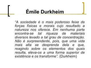 Émile Durkheim
“A sociedade é o mais poderoso feixe de
forças físicas e morais cujo resultado a
natureza nos oferece. Em nenhuma parte
encontra-se tal riqueza de materiais
diversos levado a tal grau de concentração.
Não é surpreendente, pois, que uma vida
mais alta se desprenda dela e que,
reagindo sobre os elementos dos quais
resulta, eleva-os a uma forma superior de
existência e os transforme”. (Durkheim)
 